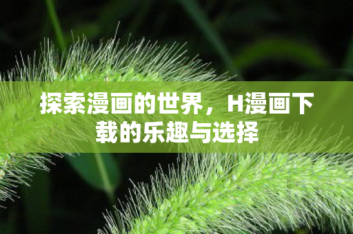 探索漫画的世界,H漫画下载的乐趣与选择 探索漫画的世界,H漫画下载的乐趣与选择