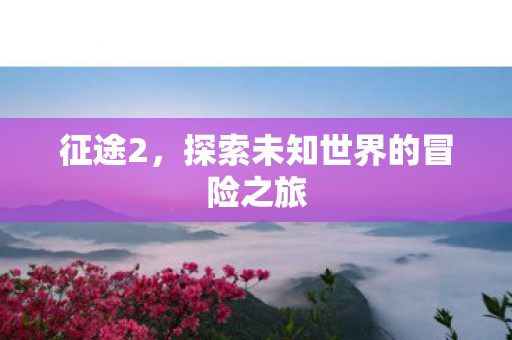 征途2，探索未知世界的冒险之旅