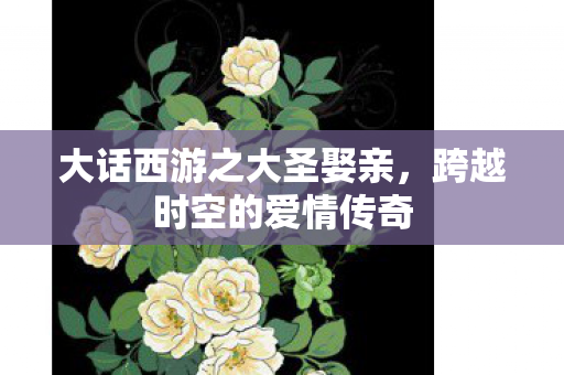 大话西游之大圣娶亲,跨越时空的爱情传奇 大话西游之大圣娶亲,跨越时空的爱情传奇