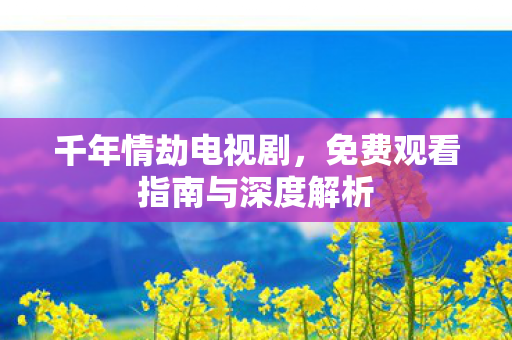 千年情劫电视剧,免费观看指南与深度解析 千年情劫电视剧,免费观看指南与深度解析