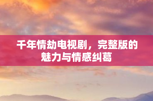千年情劫电视剧,完整版的魅力与情感纠葛 千年情劫电视剧,完整版的魅力与情感纠葛