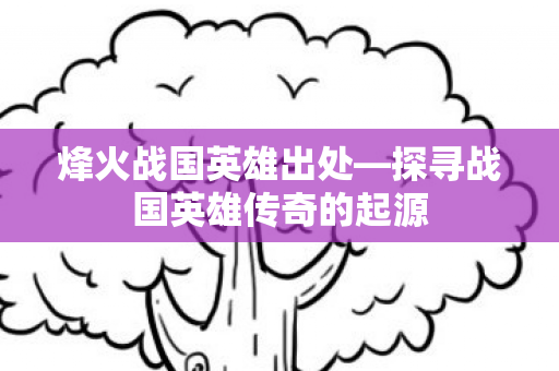 烽火战国英雄出处—探寻战国英雄传奇的起源 烽火战国英雄出处—探寻战国英雄传奇的起源