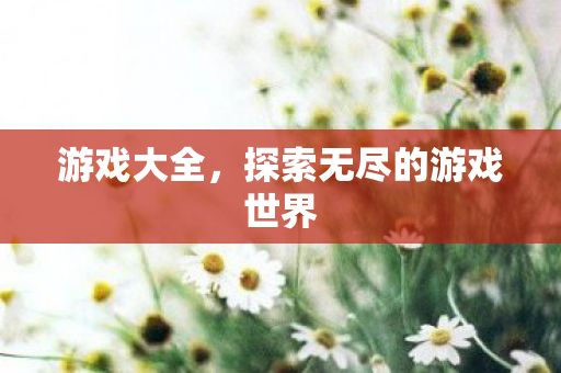 游戏大全,探索无尽的游戏世界 游戏大全,探索无尽的游戏世界