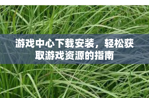 游戏中心下载安装,轻松获取游戏资源的指南 游戏中心下载安装,轻松获取游戏资源的指南