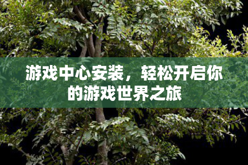 游戏中心安装,轻松开启你的游戏世界之旅 游戏中心安装,轻松开启你的游戏世界之旅