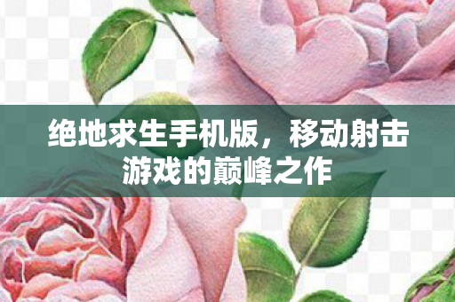 绝地求生手机版，移动射击游戏的巅峰之作