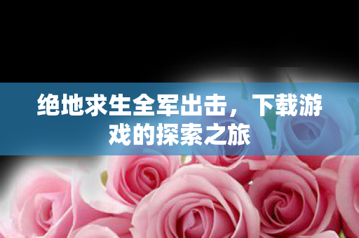 绝地求生全军出击,下载游戏的探索之旅 绝地求生全军出击,下载游戏的探索之旅