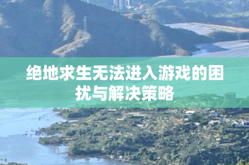 绝地求生无法进入游戏的困扰与解决策略 绝地求生无法进入游戏的困扰与解决策略
