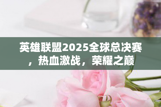 英雄联盟2025全球总决赛,热血激战,荣耀之巅 英雄联盟2025全球总决赛,热血激战,荣耀之巅