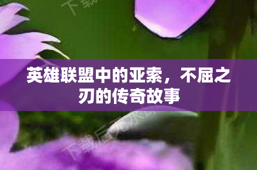 英雄联盟中的亚索,不屈之刃的传奇故事 英雄联盟中的亚索,不屈之刃的传奇故事