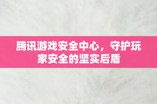 腾讯游戏安全中心,守护玩家安全的坚实后盾 腾讯游戏安全中心,守护玩家安全的坚实后盾
