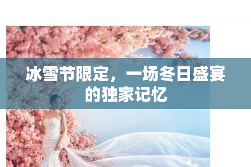 冰雪节限定，一场冬日盛宴的独家记忆
