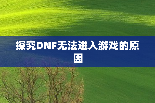 探究DNF无法进入游戏的原因 探究DNF无法进入游戏的原因