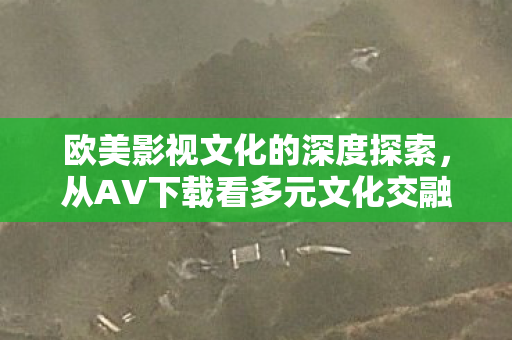 欧美影视文化的深度探索，从AV下载看多元文化交融