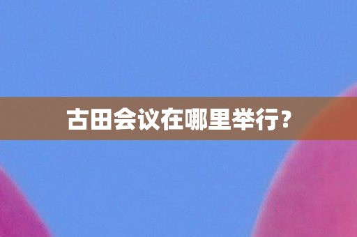 古田会议在哪里举行? 古田会议在哪里举行?