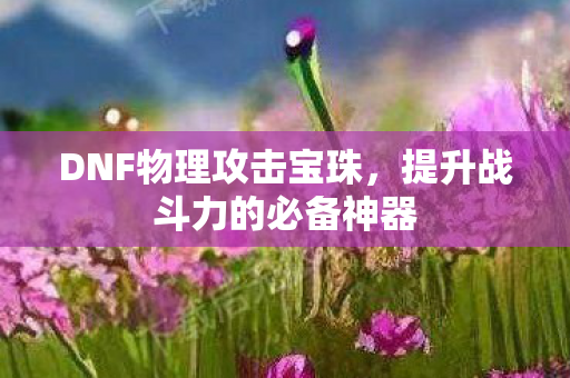 DNF物理攻击宝珠,提升战斗力的必备神器 DNF物理攻击宝珠,提升战斗力的必备神器