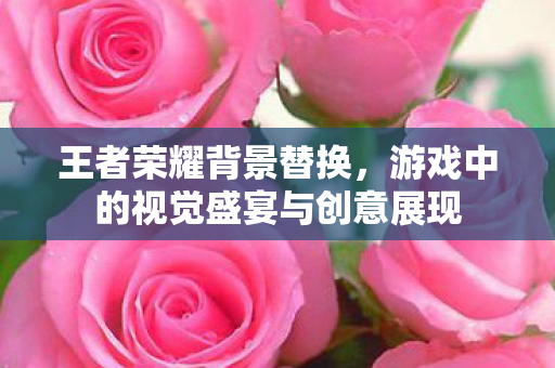 王者荣耀背景替换，游戏中的视觉盛宴与创意展现