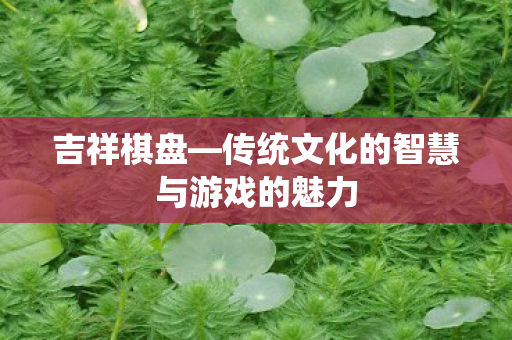吉祥棋盘—传统文化的智慧与游戏的魅力 吉祥棋盘—传统文化的智慧与游戏的魅力