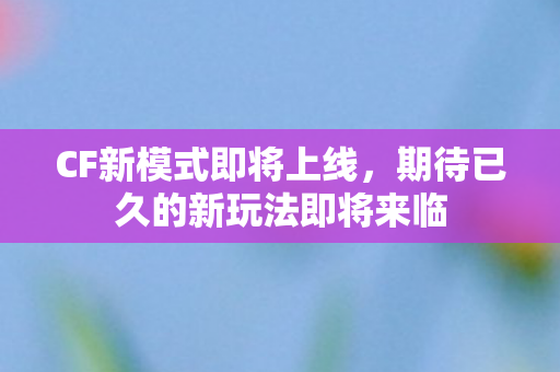 CF新模式即将上线,期待已久的新玩法即将来临 CF新模式即将上线,期待已久的新玩法即将来临