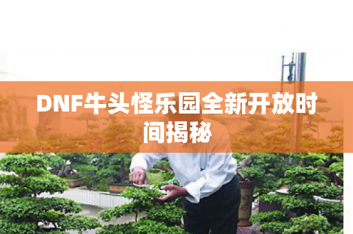 DNF牛头怪乐园全新开放时间揭秘 DNF牛头怪乐园全新开放时间揭秘
