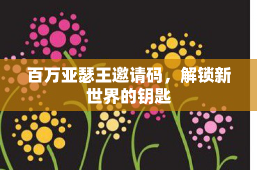 百万亚瑟王邀请码，解锁新世界的钥匙