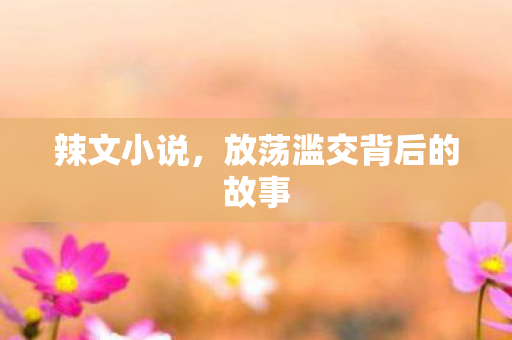 辣文小说,放荡滥交背后的故事 辣文小说,放荡滥交背后的故事