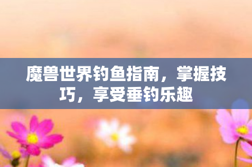 魔兽世界钓鱼指南,掌握技巧,享受垂钓乐趣 魔兽世界钓鱼指南,掌握技巧,享受垂钓乐趣