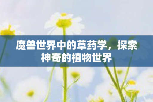 魔兽世界中的草药学,探索神奇的植物世界 魔兽世界中的草药学,探索神奇的植物世界