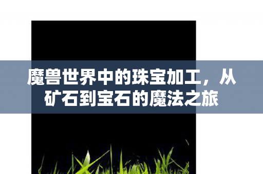 魔兽世界中的珠宝加工,从矿石到宝石的魔法之旅 魔兽世界中的珠宝加工,从矿石到宝石的魔法之旅
