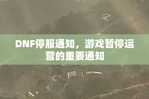 DNF停服通知,游戏暂停运营的重要通知 DNF停服通知,游戏暂停运营的重要通知