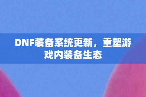 DNF装备系统更新,重塑游戏内装备生态 DNF装备系统更新,重塑游戏内装备生态