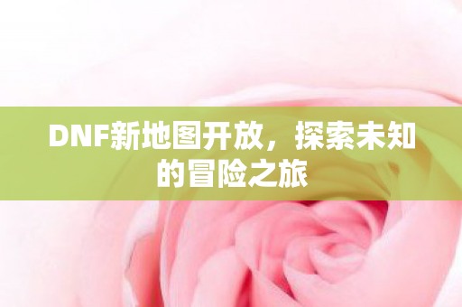 DNF新地图开放,探索未知的冒险之旅 DNF新地图开放,探索未知的冒险之旅