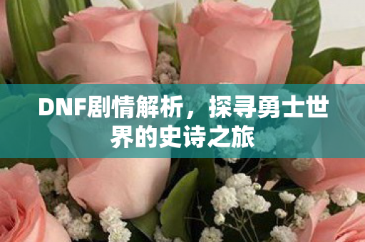 DNF剧情解析,探寻勇士世界的史诗之旅 DNF剧情解析,探寻勇士世界的史诗之旅