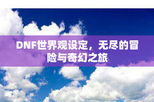 DNF世界观设定,无尽的冒险与奇幻之旅 DNF世界观设定,无尽的冒险与奇幻之旅
