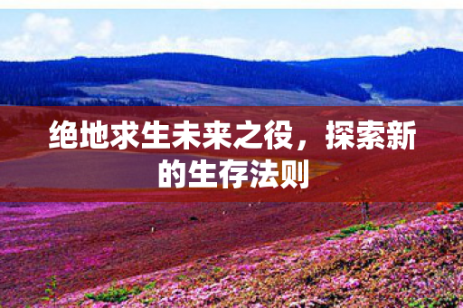 绝地求生未来之役,探索新的生存法则 绝地求生未来之役,探索新的生存法则