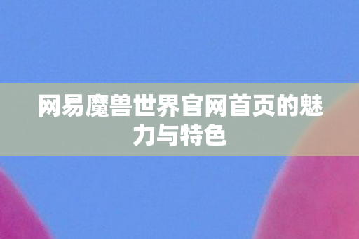 网易魔兽世界官网首页的魅力与特色 网易魔兽世界官网首页的魅力与特色