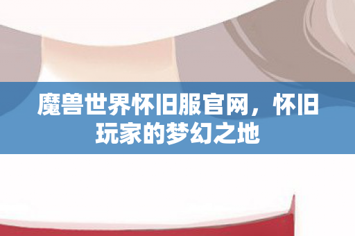 魔兽世界怀旧服官网,怀旧玩家的梦幻之地 魔兽世界怀旧服官网,怀旧玩家的梦幻之地
