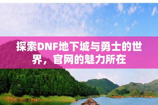 探索DNF地下城与勇士的世界,官网的魅力所在 探索DNF地下城与勇士的世界,官网的魅力所在