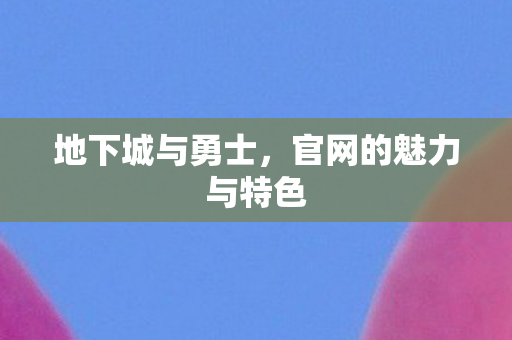 地下城与勇士,官网的魅力与特色 地下城与勇士,官网的魅力与特色
