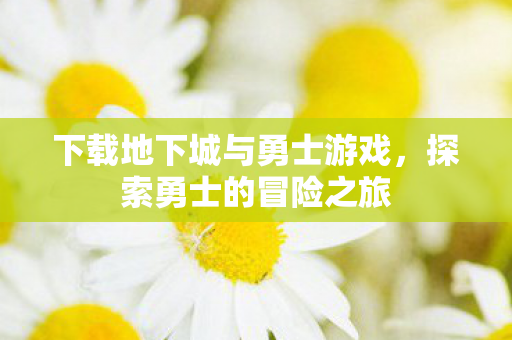 下载地下城与勇士游戏,探索勇士的冒险之旅 下载地下城与勇士游戏,探索勇士的冒险之旅