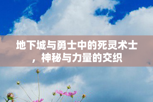 地下城与勇士中的死灵术士,神秘与力量的交织 地下城与勇士中的死灵术士,神秘与力量的交织