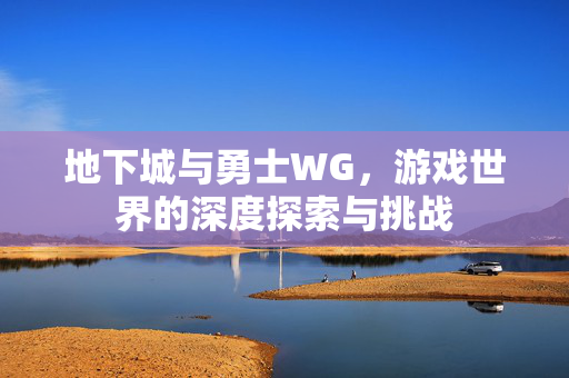 地下城与勇士WG,游戏世界的深度探索与挑战 地下城与勇士WG,游戏世界的深度探索与挑战