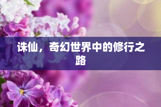 诛仙,奇幻世界中的修行之路 诛仙,奇幻世界中的修行之路