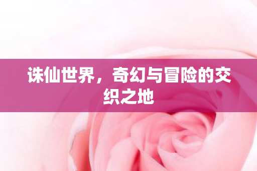 诛仙世界,奇幻与冒险的交织之地 诛仙世界,奇幻与冒险的交织之地