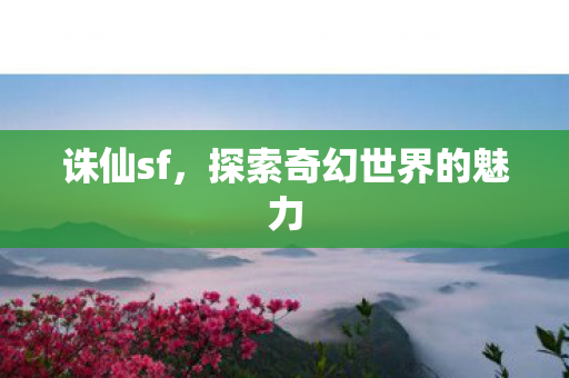 诛仙sf,探索奇幻世界的魅力 诛仙sf,探索奇幻世界的魅力