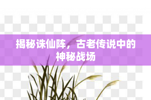 揭秘诛仙阵，古老传说中的神秘战场