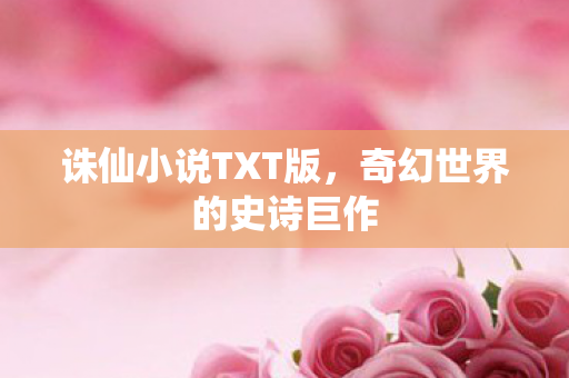 诛仙小说TXT版,奇幻世界的史诗巨作 诛仙小说TXT版,奇幻世界的史诗巨作