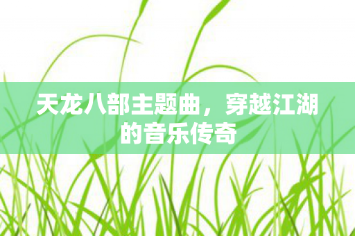 天龙八部主题曲,穿越江湖的音乐传奇 天龙八部主题曲,穿越江湖的音乐传奇