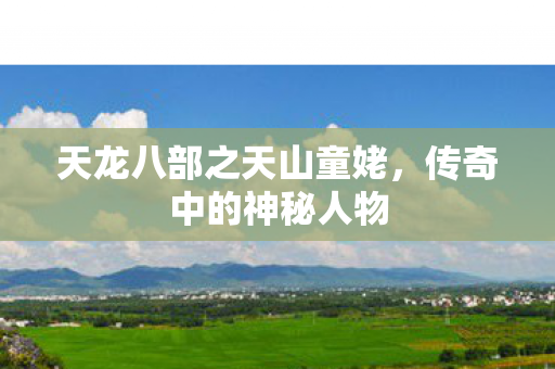 天龙八部之天山童姥,传奇中的神秘人物 天龙八部之天山童姥,传奇中的神秘人物
