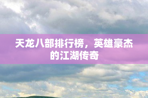 天龙八部排行榜,英雄豪杰的江湖传奇 天龙八部排行榜,英雄豪杰的江湖传奇